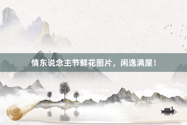 情东说念主节鲜花图片，闲逸满屋！